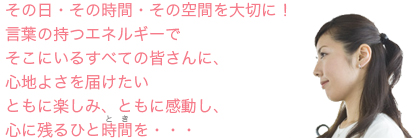 その日・その時間・その空間を大切に！言葉の持つエネルギーでそこにいるすべての皆さんに、心地よさを届けたい。ともに楽しみ、ともに感動し、心に残る人時間を・・・