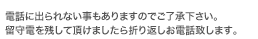 電話に出られない場合が多いので、ご了承下さい。留守電を残して頂けましたら折り返しお電話致します。