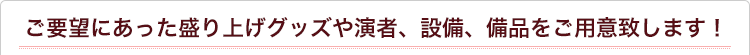 ご要望にあった盛り上げグッズや演者、設備、備品をご用意致します！