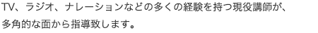 TV、ラジオ、ナレーションなどの多くの経験を持つ現役講師が、多角的な面から指導致します。