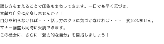 話し方を変えることで印象も変わってきます。一日でも早く気づき、素敵な自分に変身しませんか？！自分を知らなければ・・・話し方のクセに気づかなければ・・・変われません。マナー講座も同時に受講できます。この機会に、さらに「魅力的な自分」を目指しましょう！